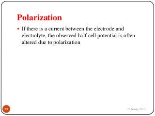 Polarization
 If there is a current between the electrode and
electrolyte, the observed half cell potential is often
altered due to polarization
29 January 201929
 