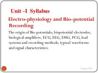Unit –I Syllabus
Electro-physiology and Bio-potential
Recording
The origin of Bio-potentials; biopotential electrodes,
biological amplifiers, ECG, EEG, EMG, PCG, lead
systems and recording methods, typical waveforms
and signal characteristics.
29 January 20193
 