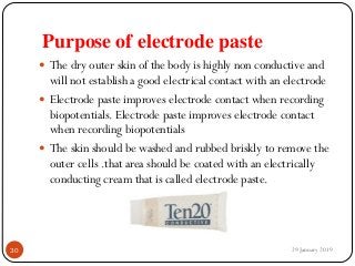Purpose of electrode paste
 The dry outer skin of the body is highly non conductive and
will not establish a good electrical contact with an electrode
 Electrode paste improves electrode contact when recording
biopotentials. Electrode paste improves electrode contact
when recording biopotentials
 The skin should be washed and rubbed briskly to remove the
outer cells .that area should be coated with an electrically
conducting cream that is called electrode paste.
29 January 201930
 