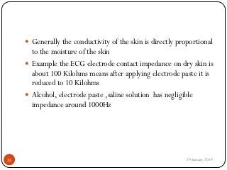  Generally the conductivity of the skin is directly proportional
to the moisture of the skin
 Example the ECG electrode contact impedance on dry skin is
about 100 Kilohms means after applying electrode paste it is
reduced to 10 Kilohms
 Alcohol, electrode paste ,saline solution has negligible
impedance around 1000Hz
29 January 201931
 
