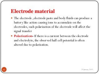 Electrode material
 The electrode ,electrode paste and body fluids can produce a
battery like action causing ions to accumulate on the
electrodes, such polarization of the electrode will affect the
signal transfer
 Polarization- If there is a current between the electrode
and electrolyte, the observed half cell potential is often
altered due to polarization.
29 January 201932
 