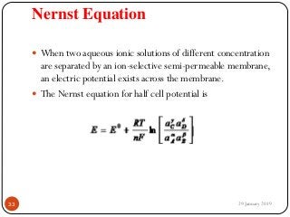 Nernst Equation
 When two aqueous ionic solutions of different concentration
are separated by an ion-selective semi-permeable membrane,
an electric potential exists across the membrane.
 The Nernst equation for half cell potential is
29 January 201933
 