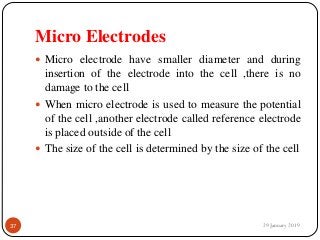 Micro Electrodes
 Micro electrode have smaller diameter and during
insertion of the electrode into the cell ,there is no
damage to the cell
 When micro electrode is used to measure the potential
of the cell ,another electrode called reference electrode
is placed outside of the cell
 The size of the cell is determined by the size of the cell
29 January 201937
 