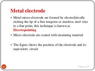Metal electrode
 Metal micro electrode are formed by electrolytically
etching the tip of a fine tungsten or stainless steel wire
to a fine point, this technique is known as
Elecrtopointing
 Micro electrode are coated with insulating material
 The figure shows the position of the electrode and its
equivalent circuit
29 January 201938
 