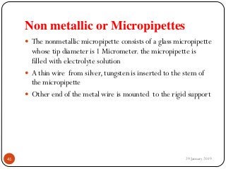 Non metallic or Micropipettes
 The nonmetallic micropipette consists of a glass micropipette
whose tip diameter is 1 Micrometer. the micropipette is
filled with electrolyte solution
 A thin wire from silver, tungsten is inserted to the stem of
the micropipette
 Other end of the metal wire is mounted to the rigid support
29 January 201941
 