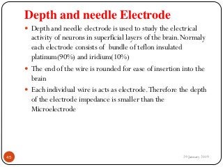 Depth and needle Electrode
 Depth and needle electrode is used to study the electrical
activity of neurons in superficial layers of the brain.Normaly
each electrode consists of bundle of teflon insulated
platinum(90%) and iridium(10%)
 The end of the wire is rounded for ease of insertion into the
brain
 Each individual wire is acts as electrode.Therefore the depth
of the electrode impedance is smaller than the
Microelectrode
29 January 201945
 
