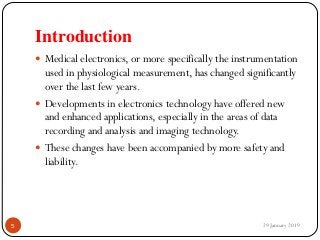 Introduction
 Medical electronics, or more specifically the instrumentation
used in physiological measurement, has changed significantly
over the last few years.
 Developments in electronics technology have offered new
and enhanced applications, especially in the areas of data
recording and analysis and imaging technology.
 These changes have been accompanied by more safety and
liability.
29 January 20195
 
