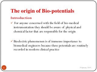 The origin of Bio-potentials
Introduction
 For anyone concerned with the field of bio-medical
instrumentation they should be aware of physical and
chemical factor that are responsible for the origin
 Bioelectric phenomenon is of immense importance to
biomedical engineers because these potentials are routinely
recorded in modern clinical practice
29 January 20199
 
