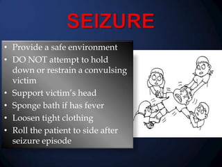 • Provide a safe environment
• DO NOT attempt to hold
down or restrain a convulsing
victim
• Support victim’s head
• Sponge bath if has fever
• Loosen tight clothing
• Roll the patient to side after
seizure episode

 