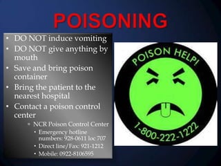 • DO NOT induce vomiting
• DO NOT give anything by
mouth
• Save and bring poison
container
• Bring the patient to the
nearest hospital
• Contact a poison control
center
 NCR Poison Control Center
 Emergency hotline
numbers: 928-0611 loc 707
 Direct line/Fax: 921-1212
 Mobile: 0922-8106595

 