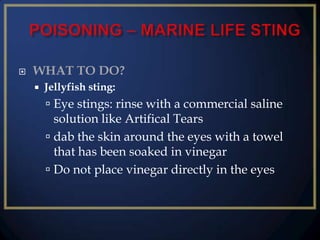 

WHAT TO DO?


Jellyfish sting:

 Eye stings: rinse with a commercial saline
solution like Artifical Tears

 dab the skin around the eyes with a towel
that has been soaked in vinegar
 Do not place vinegar directly in the eyes

 