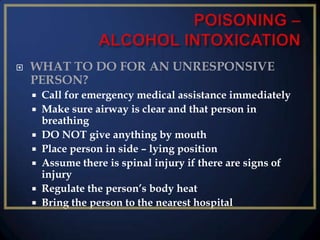 

WHAT TO DO FOR AN UNRESPONSIVE
PERSON?








Call for emergency medical assistance immediately
Make sure airway is clear and that person in
breathing
DO NOT give anything by mouth
Place person in side – lying position
Assume there is spinal injury if there are signs of
injury
Regulate the person’s body heat
Bring the person to the nearest hospital

 