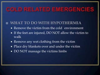 

WHAT TO DO WITH HYPOTHERMIA






Remove the victim from the cold environment
If the feet are injured, DO NOT allow the victim to
walk
Remove any wet clothing from the victim
Place dry blankets over and under the victim
DO NOT massage the victims limbs

 