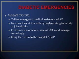 

WHAT TO DO





Call for emergency medical assistance ASAP
For conscious victim with hypoglycemia, give candy
or juice drinks
If victim is unconscious, assess CAB’s and manage
accordingly
Bring the victim to the hospital ASAP

 