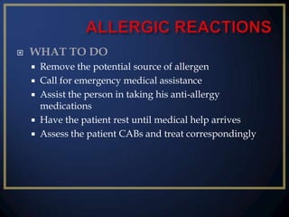 

WHAT TO DO
Remove the potential source of allergen
 Call for emergency medical assistance
 Assist the person in taking his anti-allergy
medications
 Have the patient rest until medical help arrives
 Assess the patient CABs and treat correspondingly


 