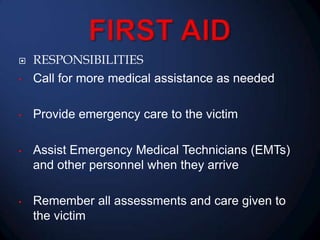 •

RESPONSIBILITIES
Call for more medical assistance as needed

•

Provide emergency care to the victim

•

Assist Emergency Medical Technicians (EMTs)
and other personnel when they arrive

•

Remember all assessments and care given to
the victim



 