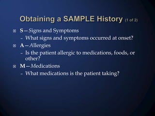 





S—Signs and Symptoms
– What signs and symptoms occurred at onset?
A—Allergies
– Is the patient allergic to medications, foods, or
other?
M—Medications
– What medications is the patient taking?

 