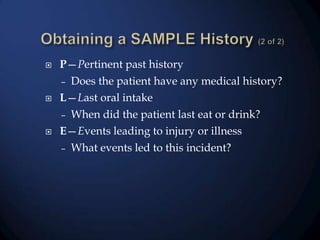

P—Pertinent past history



Does the patient have any medical history?
L—Last oral intake



When did the patient last eat or drink?
E—Events leading to injury or illness

–

–

–

What events led to this incident?

 