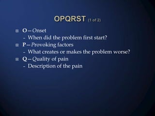 





O—Onset
– When did the problem first start?
P—Provoking factors
– What creates or makes the problem worse?
Q—Quality of pain
– Description of the pain

 