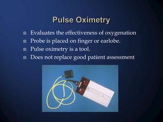 





Evaluates the effectiveness of oxygenation
Probe is placed on finger or earlobe.
Pulse oximetry is a tool.
Does not replace good patient assessment

 