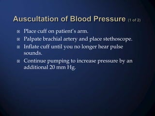 






Place cuff on patient’s arm.
Palpate brachial artery and place stethoscope.
Inflate cuff until you no longer hear pulse
sounds.
Continue pumping to increase pressure by an
additional 20 mm Hg.

 