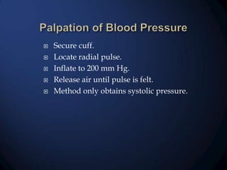 






Secure cuff.
Locate radial pulse.
Inflate to 200 mm Hg.
Release air until pulse is felt.
Method only obtains systolic pressure.

 