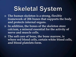 





The human skeleton is a strong, flexible
framework of 206 bones that supports the body
and protects internal organs.
In addition, the bones of the skeleton store
calcium, a mineral essential for the activity of
nerve and muscle cells.
The soft core of bone, the bone marrow, is
where red blood cells, certain white blood cells,
and blood platelets form.

 