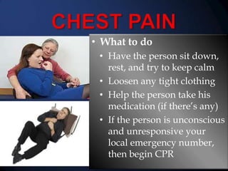 • What to do
• Have the person sit down,
rest, and try to keep calm
• Loosen any tight clothing
• Help the person take his
medication (if there’s any)
• If the person is unconscious
and unresponsive your
local emergency number,
then begin CPR

 