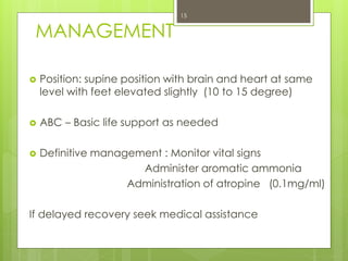 MANAGEMENT
 Position: supine position with brain and heart at same
level with feet elevated slightly (10 to 15 degree)
 ABC – Basic life support as needed
 Definitive management : Monitor vital signs
Administer aromatic ammonia
Administration of atropine (0.1mg/ml)
If delayed recovery seek medical assistance
15
 