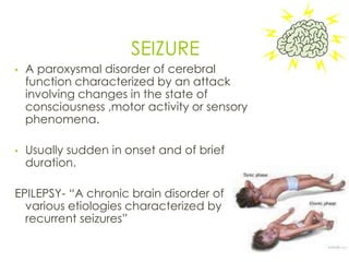 SEIZURE
• A paroxysmal disorder of cerebral
function characterized by an attack
involving changes in the state of
consciousness ,motor activity or sensory
phenomena.
• Usually sudden in onset and of brief
duration.
EPILEPSY- “A chronic brain disorder of
various etiologies characterized by
recurrent seizures”
16
 