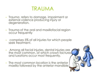 TRAUMA
• Trauma refers to damage, impairment or
external voilence producing injury or
degeneration.
• Trauma of the oral and maxillofacial region
occur frequently
• comprises 5% of all injuries for which people
seek treatment.
• Among all facial injuries, dental injuries are
the most common, of which crown factures
and luxations occur most frequently.
• The most common location is the anterior
maxilla followed by the anterior mandible.
27
 