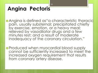 Angina Pectoris
Angina is defined as“a characteristic thoracic
pain, usually substernal; precipitated chiefly
by exercise, emotion, or a heavy meal;
relieved by vasodilator drugs and a few
minutes rest; and a result of moderate
inadequacy of the coronary circulation.”
Produced when myocardial blood supply
cannot be sufficiently increased to meet the
increased oxygen requirement that results
from coronary artery disease.
33
 