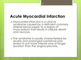 Acute Myocardial Infarction
 Myocardial infarction is a clinical
syndrome caused by a deficient coronary
arterial blood supply to a region of
myocardium that results in cellular death
and necrosis.
 The syndrome is usually characterized by
severe and prolonged substernal pain
similar to but more intense and of longer
duration than the angina pectoris.
35
 