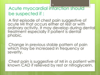 Acute myocardial infarction should
be suspected if :
A first episode of chest pain suggestive of
acute MI that occurs either at rest or with
ordinary activity. It may develop during dental
treatment especially if patient is dental
phobic.
Change in previous stable pattern of pain
which may be increased in frequency or
severity.
Chest pain is suggestive of MI in a patient with
known CAD if relieved by rest or nitroglycerin.
36
 