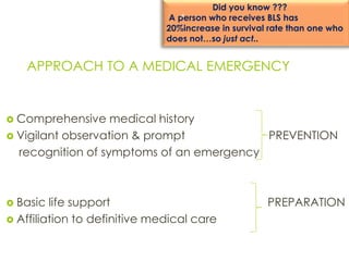 APPROACH TO A MEDICAL EMERGENCY
 Comprehensive medical history
 Vigilant observation & prompt PREVENTION
recognition of symptoms of an emergency
 Basic life support PREPARATION
 Affiliation to definitive medical care
Did you know ???
A person who receives BLS has
20%increase in survival rate than one who
does not…so just act..
4
 