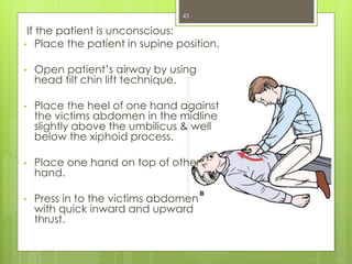 43
If the patient is unconscious:
• Place the patient in supine position.
• Open patient’s airway by using
head tilt chin lift technique.
• Place the heel of one hand against
the victims abdomen in the midline
slightly above the umbilicus & well
below the xiphoid process.
• Place one hand on top of other
hand.
• Press in to the victims abdomen
with quick inward and upward
thrust.
 