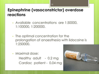 Epinephrine (vasoconstrictor) overdose
reactions
• Available concentrations are 1:50000,
1:100000, 1:200000.
• The optimal concentration for the
prolongation of anaesthesia with lidocaine is
1:250000.
• Maximal dose:
Healthy adult - 0.2 mg
Cardiac patient - 0.04 mg
52
 