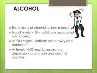 ALCOHOL
 The toxicity of alcohol is dose related.
 Blood levels >100 mg/dL are associated
with ataxia.
 At 200 mg/dL, patients are drowsy and
confused.
 At levels >400 mg/dL, respiratory
depression is common and death is
possible.
58
 
