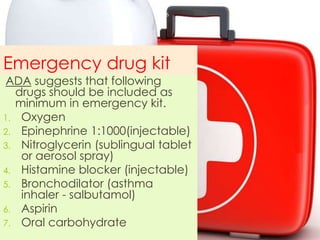 Emergency drug kit
ADA suggests that following
drugs should be included as
minimum in emergency kit.
1. Oxygen
2. Epinephrine 1:1000(injectable)
3. Nitroglycerin (sublingual tablet
or aerosol spray)
4. Histamine blocker (injectable)
5. Bronchodilator (asthma
inhaler - salbutamol)
6. Aspirin
7. Oral carbohydrate
6
 