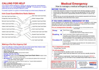 Medical Emergency
How to manage a medical emergency at sea
MEDICO CORK Is based in Cork University
Hospital and provides 24 hour medical advice for
Irish Seafarers. Medico Cork provides a free ser-
vice accessing highly skilled medical staff. They
may be contacted through the Irish Coast Guard.
Another free safety
publication produced by
The Marine Safety
Working Group
www.safetyonthewater.ie
IF YOU HAVE A MEDICAL EMERGENCY AT SEA
Call for assistance if it is required using a Pan Pan or Mayday message on VHF Radio
(see back of this card). Do this as soon as possible as it may prevent any condition
worsening and allow time to implement an evacuation.
For an unresponsive casualty
Airway
Breathing
Circulation
Check Airway is open
Tilt head back and lift chin
Visually check mouth for foreign objects & remove
Look for rise & fall of chest or breath sounds from mouth.
If casualty is not breathing normally, chest compressions are necessary
and their breathing needs to be supported. Assist breathing by mouth to
mouth resuscitation or by using breathing bag, if you are trained in its use.
For all adults and children / infants - alternate 30 chest compressions with
2 rescue breaths.
Continue CPR until emergency services take over, the casualty moves or
takes a breath or you cannot continue.
Making a Pan Pan Urgency Call
If you have difficulty in making contact with one of the Coastal Radio Stations listed
above, use the following procedure to request assistance.
⇒ Check that your radio is switched on and high power setting is selected.
⇒ Select Channel 16
⇒ Press the transmit button, and say slowly & clearly:
⇒ Pan Pan, Pan Pan, Pan Pan.
⇒ All Stations (repeat 3 times) or Individual Coast Guard Radio Station (repeat 3 times)
⇒ This is … (repeat the name of your boat 3 times)
⇒ My position is… (use latitude and longitude, or a true bearing and distance from a known point.
……….If you don’t know, don’t guess.
⇒ I require (describe type of assistance that you require e.g. “I require medical assistance”).
⇒ Over - this means please reply
⇒ Now release the transmit button and listen for a reply
⇒ Keep listening on Channel 16 for instructions
⇒ If you hear nothing then repeat the call.
CALLING FOR HELP
If you require medical assistance or advice you should contact the nearest Maritime
Radio Station to you using Channel 16 VHF or 2182 MF. If necessary and / or appro-
priate they will put you through to MEDICO CORK.
If a vessel or person is in grave or imminent danger you should issue a Mayday call.
BEFORE YOU GO
Check that everyone on board is fit and able for the intended passage or activity.
Ensure that at least one person on board has had appropriate First Aid Training.
Check that your first aid kit is appropriately stocked and stowed in a secure dry
place.
Ensure that you are carrying appropriate communications equipment and that you
and the members of the crew know how to use it.
For a responsive casualty
Provide basic First Aid.
For all casualties
Try to ensure that the casualty is warm, dry and secure.
Once contacted, Coast Guard will determine if and how any casualty should be
evacuated.
If medical advice is appropriate, Coast Guard will put you through to MEDICO
CORK. If they do so you will need to have available those details listed on the in-
side of this card.
i.e. No response when you rub their shoulders and ask
“Are you alright”.
Glen Head Coast Guard Radio
Donegal Bay Coast Guard Radio
Belmullet Coast Guard Radio
Clifden Coast Guard Radio
Galway Coast Guard Radio
Shannon Coast Guard Radio
Valentia Coast Guard Radio
Bantry Coast Guard Radio
Mizen Head Coast Guard Radio
Malin Head Coast Guard Radio
Belfast Coastguard Radio
Carlingford Coast Guard Radio
Lough Ree Coast Guard Radio
Lough Derg Coast Guard Radio
Dublin Coast Guard Radio
Wicklow Head Coast Guard Radio
Rosslare Coast Guard Radio
Mine Head Coast Guard Radio
Cork Coast Guard Radio
Irish Coast Guard Maritime Radio Stations
 