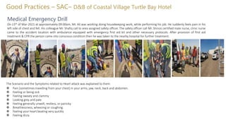 Good Practices – SAC– D&B of Coastal Village Turtle Bay Hotel
Medical Emergency Drill
On 13th of Mar-2021 at approximately 09:00am, Mr. Ali was working doing housekeeping work, while performing his job. He suddenly feels pain in his
left side of chest and fell. His colleague Mr. Shafiq call to area assigned safety officer. The safety officer call Mr. Shinos certified male nurse, clinic nurse
came to the accident location with ambulance equipped with emergency first aid kit and other necessary protocols. After provision of first aid
treatment & CPR the person came into conscious condition then he was taken to the nearby hospital for further treatment.
The Scenario and the Symptoms related to Heart attack was explained to them.
 Pain (sometimes travelling from your chest) in your arms, jaw, neck, back and abdomen.
 Feeling or being sick
 Feeling sweaty and clammy
 Looking grey and pale
 Feeling generally unwell, restless, or panicky
 Breathlessness, wheezing or coughing.
 Feeling your heart beating very quickly
 Feeling dizzy
 
