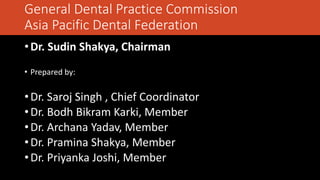 General Dental Practice Commission
Asia Pacific Dental Federation
•Dr. Sudin Shakya, Chairman
• Prepared by:
•Dr. Saroj Singh , Chief Coordinator
•Dr. Bodh Bikram Karki, Member
•Dr. Archana Yadav, Member
•Dr. Pramina Shakya, Member
•Dr. Priyanka Joshi, Member
 