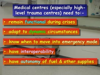 Medical centres (especially highlevel trauma centres) need to:• remain functional during crises
• adapt to dynamic circumstances
• know when to move into emergency mode
• have interoperability
• have autonomy of fuel & other supplies.

 