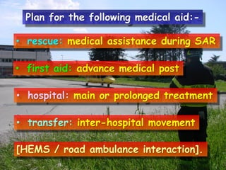 Plan for the following medical aid:• rescue: medical assistance during SAR
• first aid: advance medical post
• hospital: main or prolonged treatment

• transfer: inter-hospital movement
[HEMS / road ambulance interaction].

 