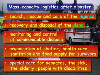 Mass-casualty logistics after disaster
• search, rescue and care of the injured

• recovery and disposal of the dead
• monitoring and control
of communicable disease
• organisation of shelter, health care,
sanitation and food supply for survivors
• special care for neonates, the sick,
the elderly, people with disabilities.

 
