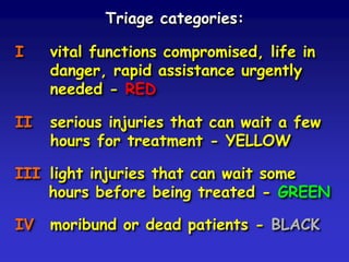 Triage categories:
I

vital functions compromised, life in
danger, rapid assistance urgently
needed - RED

II

serious injuries that can wait a few
hours for treatment - YELLOW

III light injuries that can wait some
hours before being treated - GREEN

IV

moribund or dead patients - BLACK

 