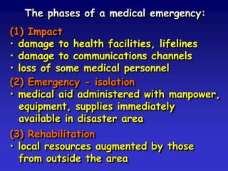 The phases of a medical emergency:
(1) Impact
• damage to health facilities, lifelines
• damage to communications channels
• loss of some medical personnel
(2) Emergency - isolation
• medical aid administered with manpower,
equipment, supplies immediately
available in disaster area
(3) Rehabilitation
• local resources augmented by those
from outside the area

 