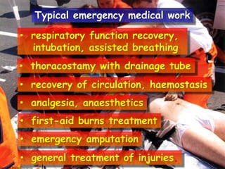 Typical emergency medical work
• respiratory function recovery,
intubation, assisted breathing
• thoracostamy with drainage tube
• recovery of circulation, haemostasis

• analgesia, anaesthetics
• first-aid burns treatment
• emergency amputation
• general treatment of injuries.

 