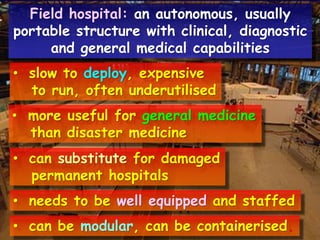 Field hospital: an autonomous, usually
portable structure with clinical, diagnostic
and general medical capabilities

• slow to deploy, expensive
to run, often underutilised
• more useful for general medicine
than disaster medicine
• can substitute for damaged
permanent hospitals
• needs to be well equipped and staffed
• can be modular, can be containerised.

 