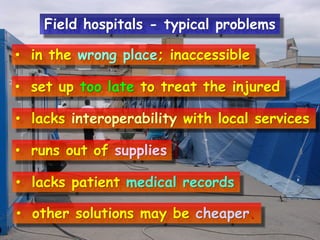 Field hospitals - typical problems
• in the wrong place; inaccessible
• set up too late to treat the injured
• lacks interoperability with local services
• runs out of supplies
• lacks patient medical records

• other solutions may be cheaper.

 